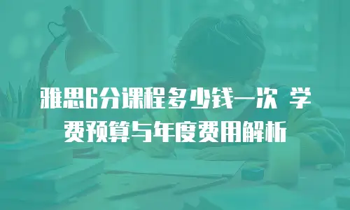 雅思6分课程多少钱一次 学费预算与年度费用解析