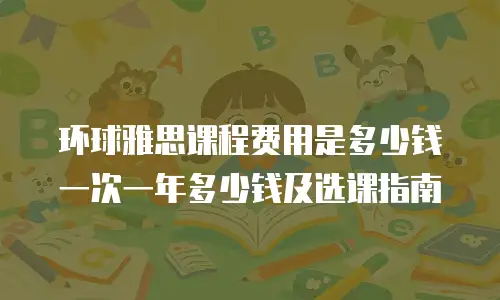 环球雅思课程费用是多少钱一次一年多少钱及选课指南