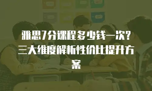雅思7分课程多少钱一次？三大维度解析性价比提升方案