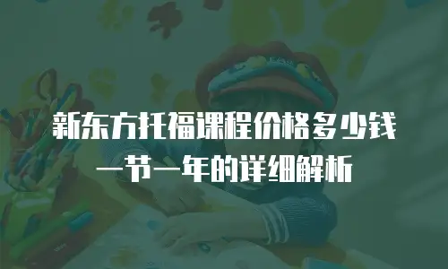 新东方托福课程价格多少钱一节一年的详细解析
