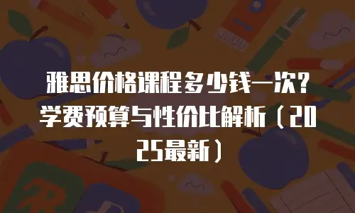 雅思价格课程多少钱一次？学费预算与性价比解析（2025最新）