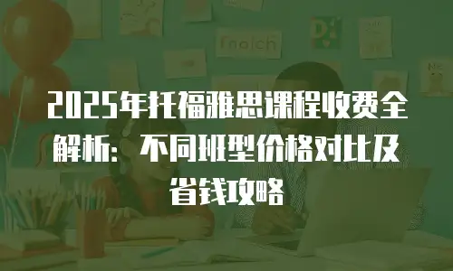 2025年托福雅思课程收费全解析：不同班型价格对比及省钱攻略