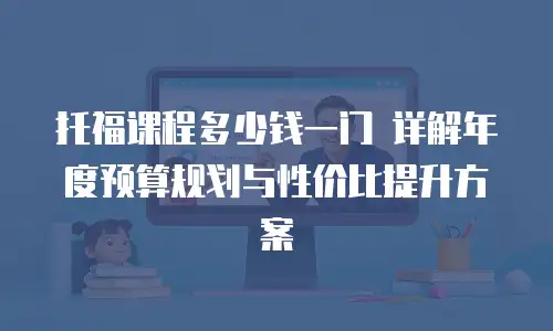 托福课程多少钱一门 详解年度预算规划与性价比提升方案
