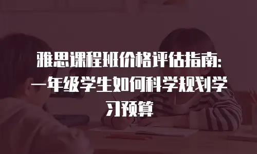 雅思课程班价格评估指南：一年级学生如何科学规划学习预算