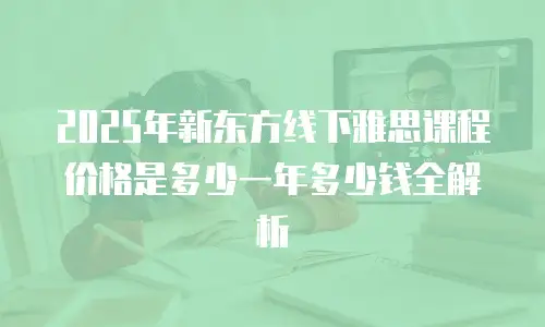 2025年新东方线下雅思课程价格是多少一年多少钱全解析