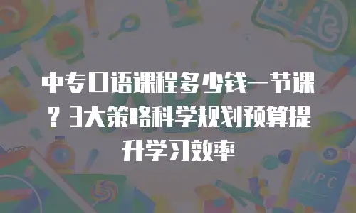 中专口语课程多少钱一节课？3大策略科学规划预算提升学习效率