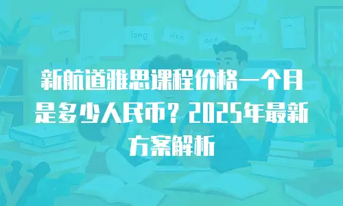新航道雅思课程价格一个月是多少人民币？2025年最新方案解析