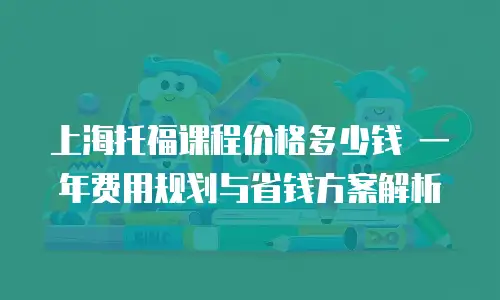上海托福课程价格多少钱 一年费用规划与省钱方案解析