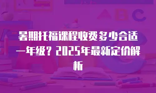 暑期托福课程收费多少合适一年级？2025年最新定价解析