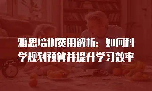 雅思培训费用解析：如何科学规划预算并提升学习效率