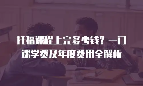 托福课程上完多少钱？一门课学费及年度费用全解析