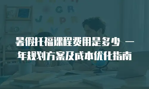 暑假托福课程费用是多少 一年规划方案及成本优化指南