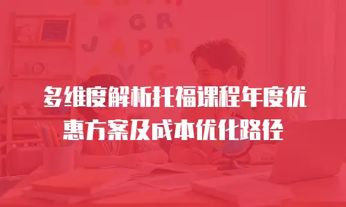 多维度解析托福课程年度优惠方案及成本优化路径