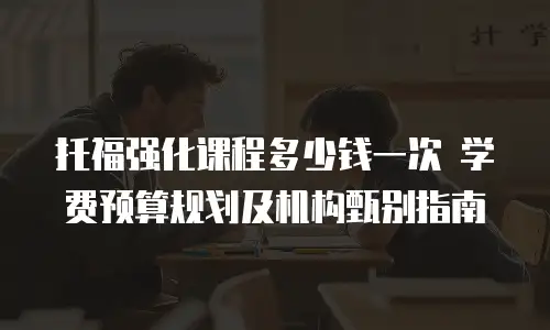 托福强化课程多少钱一次 学费预算规划及机构甄别指南