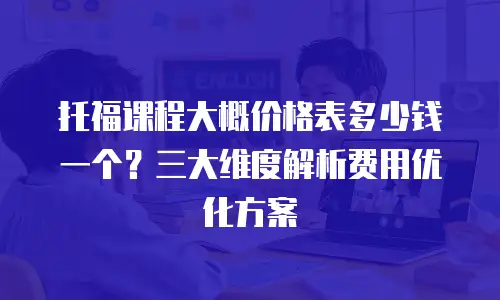 托福课程大概价格表多少钱一个？三大维度解析费用优化方案