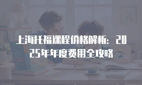 上海托福课程价格解析：2025年年度费用全攻略