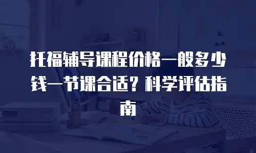 托福辅导课程价格一般多少钱一节课合适？科学评估指南