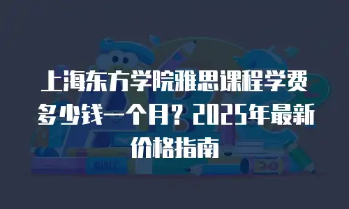 上海东方学院雅思课程学费多少钱一个月？2025年最新价格指南