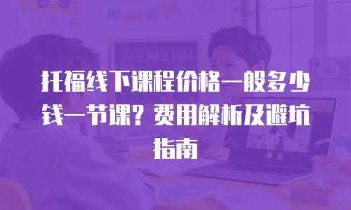 托福线下课程价格一般多少钱一节课？费用解析及避坑指南