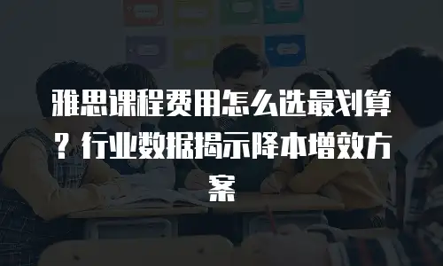 雅思课程费用怎么选最划算？行业数据揭示降本增效方案