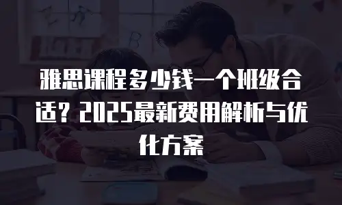 雅思课程多少钱一个班级合适？2025最新费用解析与优化方案