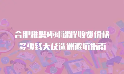 合肥雅思环球课程收费价格多少钱天及选课避坑指南