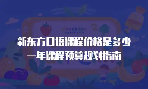 新东方口语课程价格是多少 一年课程预算规划指南
