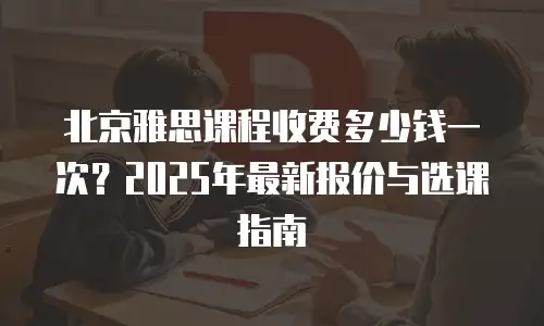 北京雅思课程收费多少钱一次？2025年最新报价与选课指南