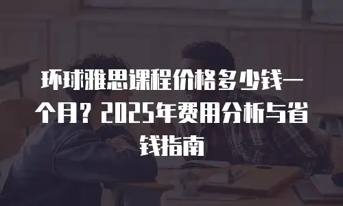 环球雅思课程价格多少钱一个月？2025年费用分析与省钱指南