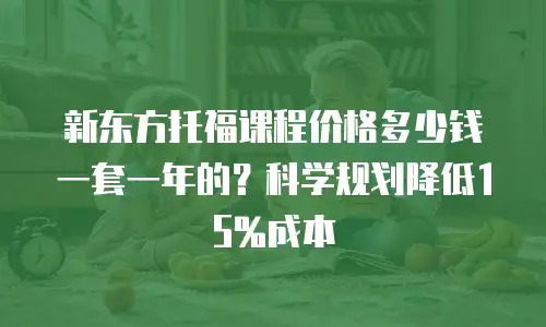 新东方托福课程价格多少钱一套一年的？科学规划降低15%成本