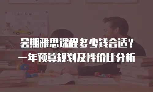 暑期雅思课程多少钱合适？一年预算规划及性价比分析