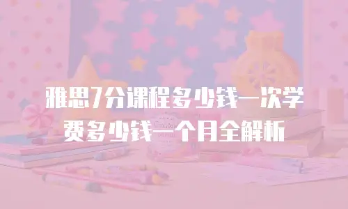 雅思7分课程多少钱一次学费多少钱一个月全解析