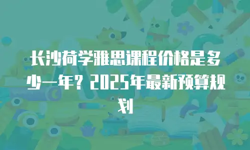 长沙荷学雅思课程价格是多少一年？2025年最新预算规划