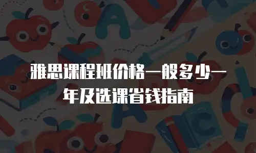 雅思课程班价格一般多少一年及选课省钱指南