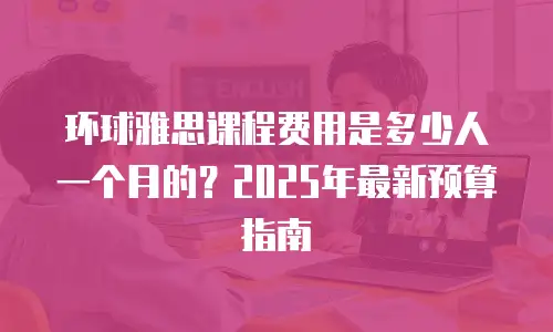 环球雅思课程费用是多少人一个月的？2025年最新预算指南