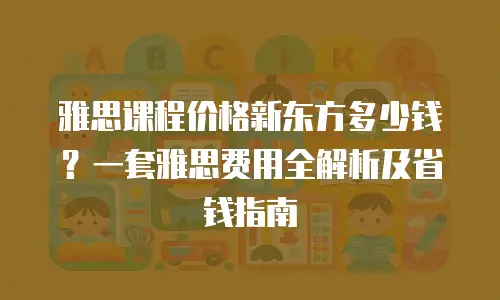 雅思课程价格新东方多少钱？一套雅思费用全解析及省钱指南