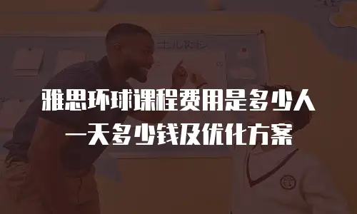 雅思环球课程费用是多少人一天多少钱及优化方案