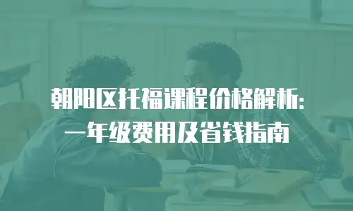 朝阳区托福课程价格解析：一年级费用及省钱指南