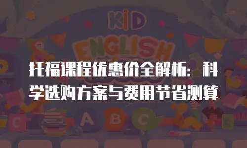 托福课程优惠价全解析：科学选购方案与费用节省测算