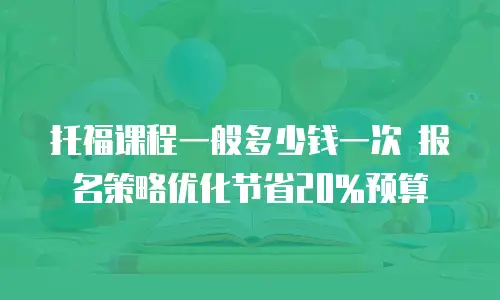 托福课程一般多少钱一次 报名策略优化节省20%预算