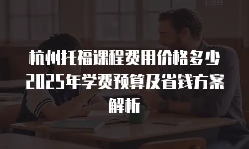 杭州托福课程费用价格多少 2025年学费预算及省钱方案解析