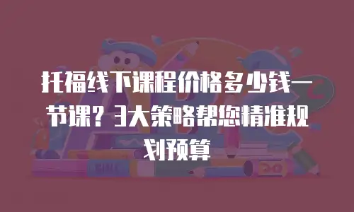托福线下课程价格多少钱一节课？3大策略帮您精准规划预算