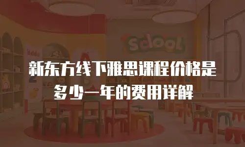 新东方线下雅思课程价格是多少一年的费用详解