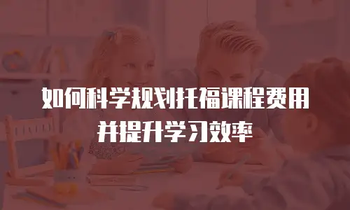 如何科学规划托福课程费用并提升学习效率