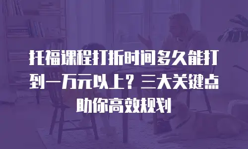 托福课程打折时间多久能打到一万元以上？三大关键点助你高效规划