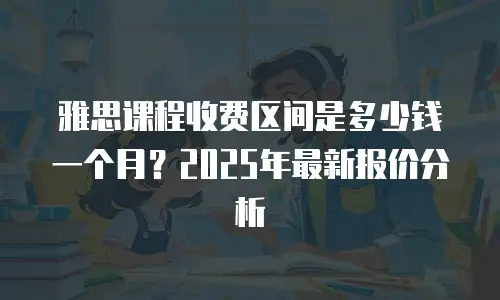 雅思课程收费区间是多少钱一个月？2025年最新报价分析