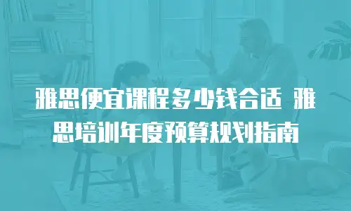 雅思便宜课程多少钱合适 雅思培训年度预算规划指南
