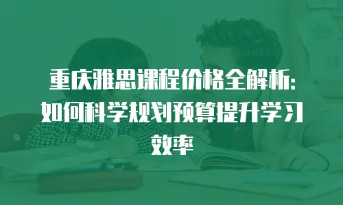 重庆雅思课程价格全解析：如何科学规划预算提升学习效率