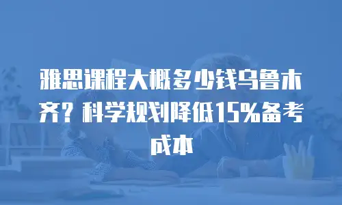 雅思课程大概多少钱乌鲁木齐？科学规划降低15%备考成本