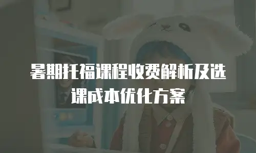 暑期托福课程收费解析及选课成本优化方案